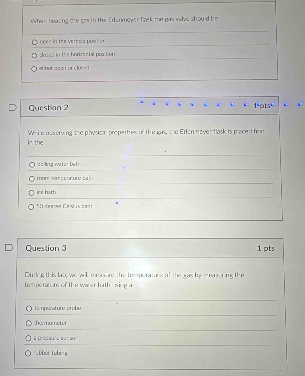 When heating the gas in the Erlenmeyer flask the gas valve should be
open in the verticle position
closed in the horizontal position
either open or closed
Question 2 1^6pts^0 C
While observing the physical properties of the gas, the Erlenmeyer flask is placed first
in the
boiling water bath
room temperature bath
ice bath
50 degree Celsius bath
Question 3 1 pts
During this lab, we will measure the temperature of the gas by measuring the
temperature of the water bath using a
temperature probe
thermometer
a pressure sensor
rubber tubing