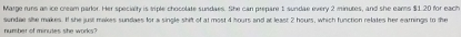 Matge runs an ice creem parlor. Her specialty is siple chocolate sundaes. She can prepare 1 sundae every 2 minutes, and she ears $1.20 for each 
number of minudes she works? sundae she makes. If she just makes sundaes for a single shift of at most 4 hours and at least 2 hours, which function relates her earnings to the