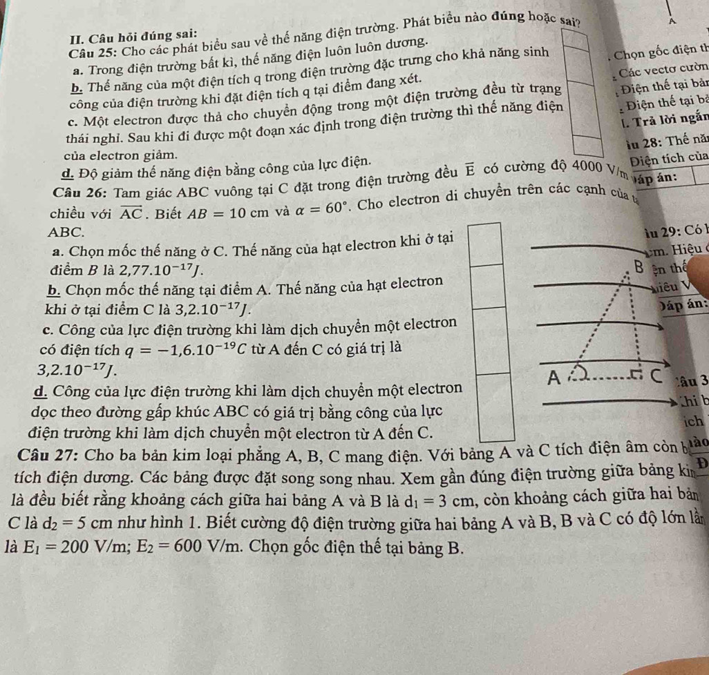 Cho các phát biểu sau về thế năng điện trường. Phát biểu nào đúng hoặc sai?
II. Câu hỏi đúng sai:
a. Trong điện trường bất kì, thế năng điện luôn luôn dương. A
b. Thế năng của một điện tích q trong điện trường đặc trưng cho khả năng sinh :  Chọn gốc điện th
Các vectơ cườn
công của điện trường khi đặt điện tích q tại điểm đang xét.
iện thế tại bỏ
c. Một electron được thả cho chuyền động trong một điện trường đều từ trạng
thái nghỉ. Sau khi đi được một đoạn xác định trong điện trường thì thế năng điện : Điện thế tại bản
l. Trả lời ngắn
lu 28: Thế nă:
của electron giảm.
d Độ giảm thế năng điện bằng công của lực điện.
Điện tích của
Câu 26: Tam giác ABC vuông tại C đặt trong điện trường đều overline E có cường độ 4000 V/m láp án:
chiều với vector AC. Biết AB=10cm và alpha =60°. Cho electron di chuyền trên các cạnh của t
ABC. lu 29: Có 1
a. Chọn mốc thế năng ở C. Thế năng của hạt electron khi ở tại
cm. Hiệu ở
B
điểm B là 2,77.10^(-17)J. ện thế
b. Chọn mốc thế năng tại điểm A. Thế năng của hạt electron
Miêu V
khi ở tại điểm C là 3,2.10^(-17)J.
Jáp án:
c. Công của lực điện trường khi làm dịch chuyền một electron
có điện tích q=-1,6.10^(-19)C từ A đến C có giá trị là
3,2.10^(-17)J.
A .C C Câu 3
d. Công của lực điện trường khi làm dịch chuyền một electron
dọc theo đường gấp khúc ABC có giá trị bằng công của lực hi b
điện trường khi làm dịch chuyền một electron từ A đến C. ich
Câu 27: Cho ba bản kim loại phẳng A, B, C mang điện. Với bảng A và C tích điện âm còn b lào
tích điện dương. Các bảng được đặt song song nhau. Xem gần đúng điện trường giữa bảng ki D
là đều biết rằng khoảng cách giữa hai bảng A và B là d_1=3cm , còn khoảng cách giữa hai bản
C là d_2=5cm như hình 1. Biết cường độ điện trường giữa hai bảng A và B, B và C có độ lớn lần
là E_1=200V/n dot 1dot , E_2=600V/m. Chọn gốc điện thế tại bảng B.