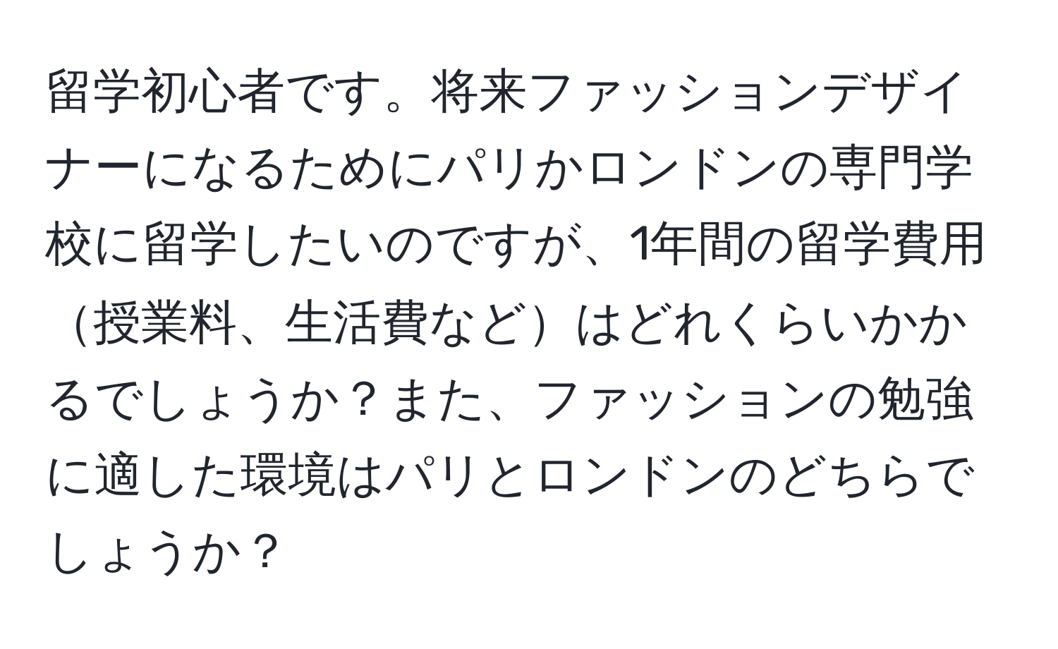 留学初心者です。将来ファッションデザイナーになるためにパリかロンドンの専門学校に留学したいのですが、1年間の留学費用授業料、生活費などはどれくらいかかるでしょうか？また、ファッションの勉強に適した環境はパリとロンドンのどちらでしょうか？