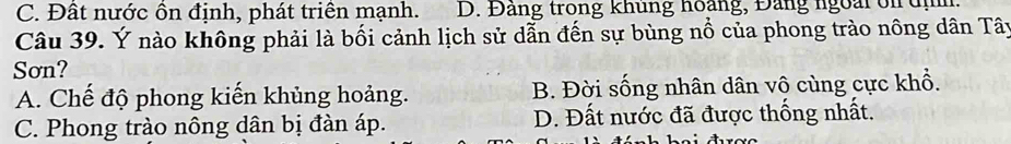 C. Đất nước ồn định, phát triển mạnh. D. Đảng trong khung hoàng, Đảng ngoài ôn đị
Câu 39. Ý nào không phải là bối cảnh lịch sử dẫn đến sự bùng nổ của phong trào nông dân Tây
Sơn?
A. Chế độ phong kiến khủng hoảng. B. Đời sống nhân dân vô cùng cực khổ.
C. Phong trào nông dân bị đàn áp. D. Đất nước đã được thống nhất.