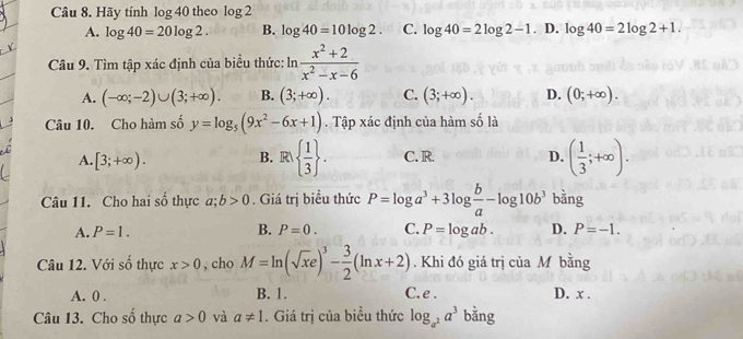 Hãy tính log 40 theo log 2
A. log 40=20log 2. B. log 40=10log 2. C. log 40=2log 2-1 . D. log 40=2log 2+1. 
Câu 9. Tìm tập xác định của biểu thức: ln  (x^2+2)/x^2-x-6 
A. (-∈fty ;-2)∪ (3;+∈fty ). B. (3;+∈fty ). C. (3;+∈fty ). D. (0;+∈fty ). 
Câu 10. Cho hàm số y=log _5(9x^2-6x+1) Tập xác định của hàm số là
B. R  1/3 .
A. [3;+∈fty ). C. R. D. ( 1/3 ;+∈fty ). 
Câu 11. Cho hai số thực a; b>0. Giá trị biểu thức P=log a^3+3log  b/a -log 10b^3 bằng
A. P=1. B. P=0. C. P=log ab. D. P=-1. 
Câu 12. Với số thực x>0 , cho M=ln (sqrt(x)e)^3- 3/2 (ln x+2). Khi đó giá trị của M bằng
A. 0. B. 1. C. e. D. x.
Câu 13. Cho shat o thực a>0 và a!= 1. Giá trị của biểu thức log _a^2a^3 bằng