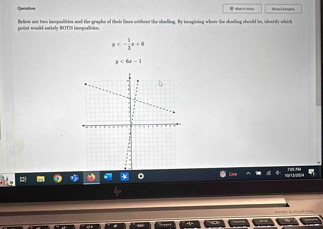 Question Watch Video Show Examples
Below are two inequalities and the graphs of their lines without the shading. By imagining where the shading should be, identify which
point would satisfy BOTH inequalities.
y<- 1/3 x+6
y<6x-1</tex> 
7:05 PM
Live 10/13/2024
B a n g l o l u f n 
end delete