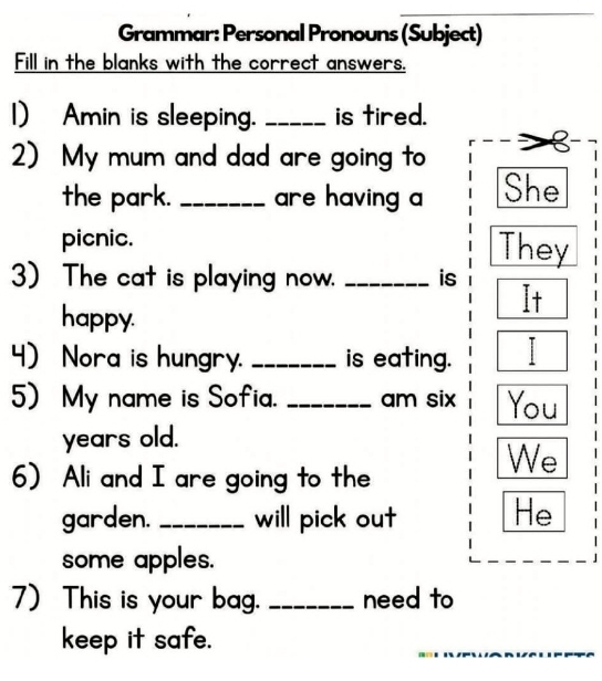 Grammar: Personal Pronouns (Subject) 
Fill in the blanks with the correct answers. 
1) Amin is sleeping. _is tired. 
2) My mum and dad are going to 
the park. _are having a She 
picnic. They 
) The cat is playing now. _is It 
happy. 
4) Nora is hungry. _is eating. 
5) My name is Sofia. _am six You 
years old. 
6) Ali and I are going to the 
We 
garden. _will pick out He 
some apples. 
) This is your ba. _need to 
keep it safe. 
_