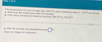 The temperature of a pot of water was 180.3°F. 
a. What was the temperature after 20 minutes? , and it cooled at a rate of -2.5° F per minute. 
b. How many minutes did it take to cool from 180.3°F to 100.3°F ? 
_ 
_ 
a. After 20 minutes, the temperature was □°F
(Type an integer or a decimal.)