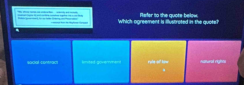 "is, whose names ars underanition ..... sutemnly and mutually Refer to the quote below.
covenunt (agrea to) and combina ounselves together inta a civil Body
Poltick (goverment]; for our better Ordering and Preservation."
===escorpt from the Mayfower Compart Which agreement is illustrated in the quote?
social contract limited government rule of law natural rights