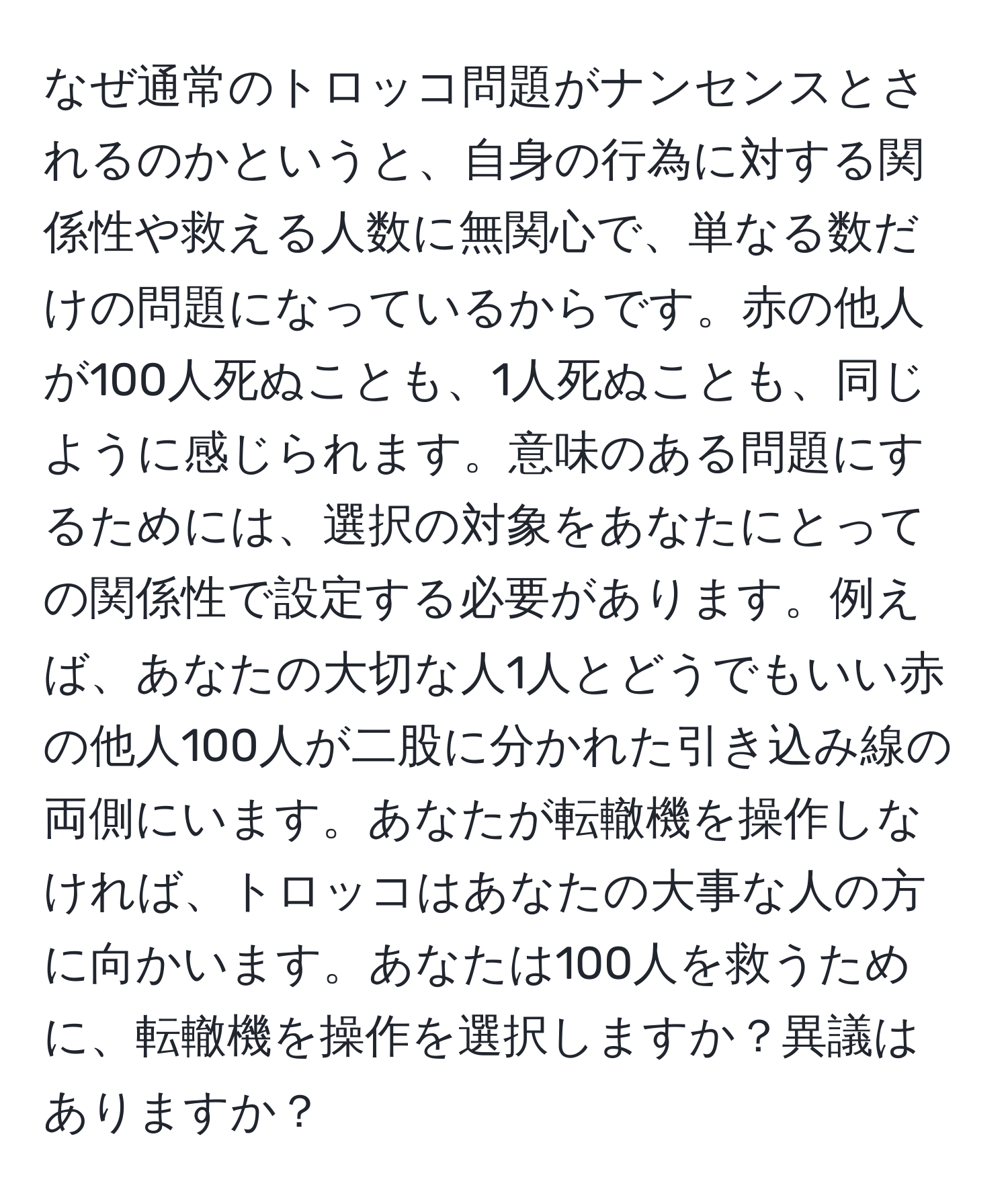 なぜ通常のトロッコ問題がナンセンスとされるのかというと、自身の行為に対する関係性や救える人数に無関心で、単なる数だけの問題になっているからです。赤の他人が100人死ぬことも、1人死ぬことも、同じように感じられます。意味のある問題にするためには、選択の対象をあなたにとっての関係性で設定する必要があります。例えば、あなたの大切な人1人とどうでもいい赤の他人100人が二股に分かれた引き込み線の両側にいます。あなたが転轍機を操作しなければ、トロッコはあなたの大事な人の方に向かいます。あなたは100人を救うために、転轍機を操作を選択しますか？異議はありますか？