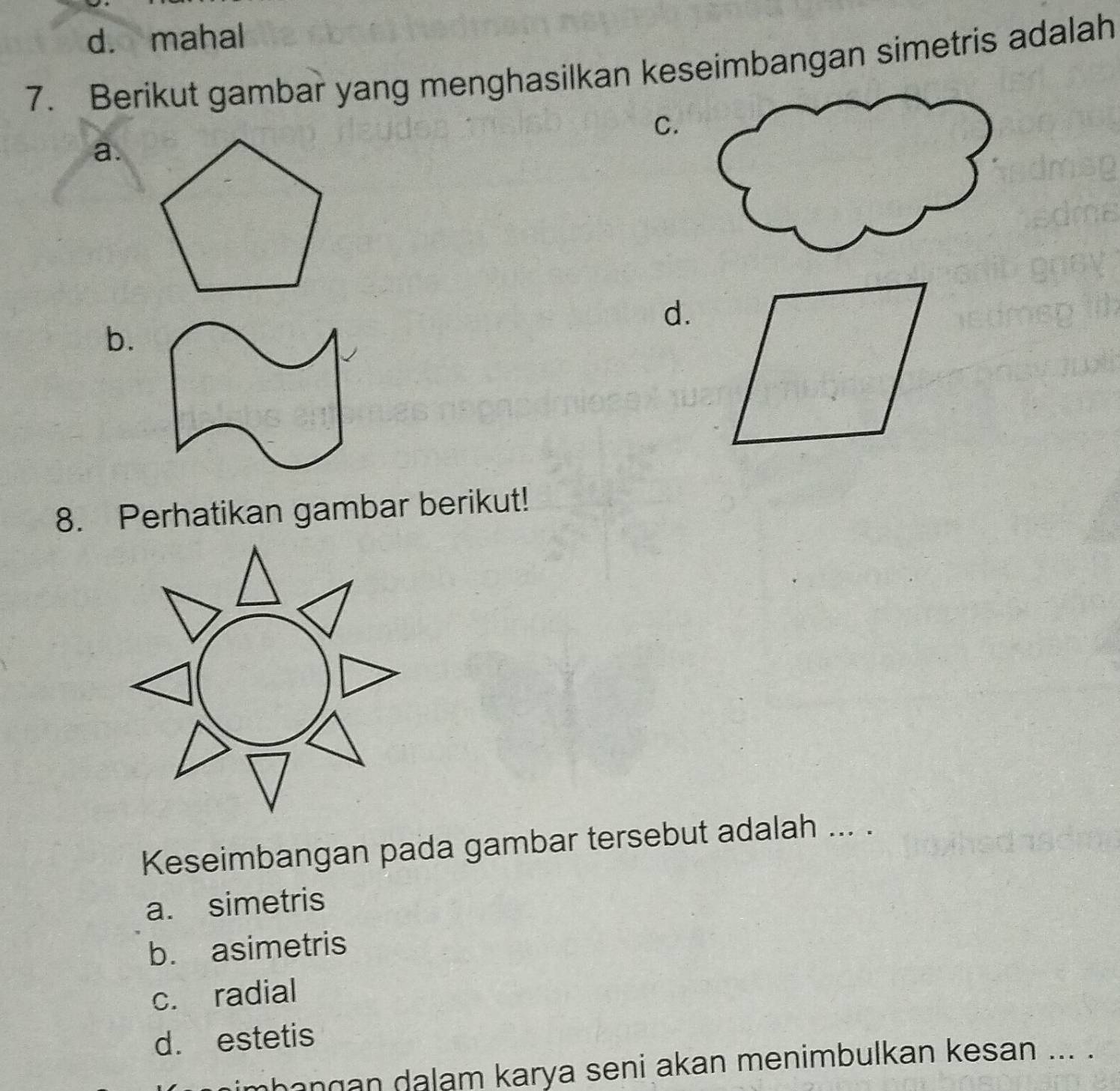 d. mahal
7. Berikut gambar yang menghasilkan keseimbangan simetris adalah
C.
a.
d.
b.
8. Perhatikan gambar berikut!
Keseimbangan pada gambar tersebut adalah ... .
a. simetris
b. asimetris
c. radial
d. estetis
hangan dalam karya seni akan menimbulkan kesan ... .