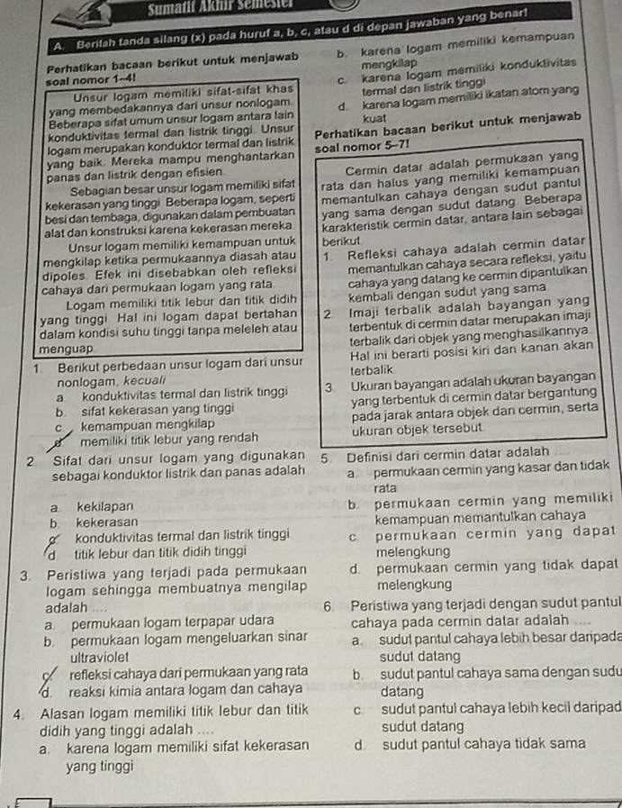 Sumatii Aknir Semester
A. Berilah tanda silang (x) pada huruf a, b, c, atau d di depan jawaban yang benar!
Perhatikan bacaan berikut untuk menjawab b. karena logam memiliki kemampuan
mengkilap
Unsur logam memiliki sifat-sifat khas c. karena logam memiliki konduklivitas
soal nomor 1-4!
termal dan listrik tingg
yang membedakannya dari unsur nonlogam. d. karena logam memiliki ikatan atom yang
Beberapa sifat umum unsur logam antara lain
konduktivitas fermal dan listrik tinggi. Unsur kuat
logam merupakan konduktor termal dan listrik Perhatikan bacaan berikut untuk menjawab
yang baik. Mereka mampu menghantarkan soal nomor 5-7!
Sebagian besar unsur logam memiliki sifat Cermin datar adalah permukaan yang
panas dan listrik dengan efisien.
kekerasan yang tinggi Beberapa logam, seperti rata dan halus yang memiliki kemampuan
memantulkan cahaya dengan sudut pantul
besi dan tembaga, digunakan dalam pembuatan yang sama dengan sudut datang. Beberapa
alat dan konstruksi karena kekerasan mereka karakteristik cermin datar, antara lain sebagai
Unsur logam memiliki kemampuan untuk berikut
mengkilap ketika permukaannya diasah atau
dipoles. Efek ini disebabkan oleh refleksi 1. Refleksi cahaya adalah cermin datar
memantulkan cahaya secara refleksi, yaitu
cahaya dari permukaan logam yang rata cahaya yang datang ke cermin dipantulkan
Logam memiliki titik lebur dan titik didih kembali dengan sudut yang sama
yang tinggi. Hal ini logam dapat bertahan 2 Imaji terbalik adalah bayangan yang
dalam kondisi suhu tinggi tanpa meleleh atau terbentuk di cermin datar merupakan imaji
menguap terbalik dari objek yang menghasilkannya
1 Berikut perbedaan unsur logam dari unsur Hal ini berarti posisi kiri dan kanan akan
nonlogam, kecuali terbalik
a konduktivitas termal dan listrik tinggi 3. Ukuran bayangan adalah ukuran bayangan
b sifat kekerasan yang tinggi yang terbentuk di cermin datar bergantung
c kemampuan mengkilap pada jarak antara objek dan cermin, serta
B memiliki titik lebur yang rendah ukuran objek tersebut.
2 Sifat dari unsur logam yang digunakan 5. Definisi dari cermin datar adalah
sebagai konduktor listrik dan panas adalah a permukaan cermin yang kasar dan tidak
rata
a kekilapan b. permukaan cermin yang memiliki
b kekerasan kemampuan memantulkan cahaya
konduktivitas termal dan listrik tinggi c. permukaan cermin yang dapat
d  titik lebur dan titik didih tinggi melengkung
3. Peristiwa yang terjadi pada permukaan d. permukaan cermin yang tidak dapat
logam sehingga membuatnya mengilap melengkung
adalah 6. Peristiwa yang terjadi dengan sudut pantul
a permukaan logam terpapar udara cahaya pada cermin datar adalah ....
b. permukaan logam mengeluarkan sinar a sudut pantul cahaya lebih besar daripada
ultraviolet sudul dalang
refleksi cahaya dari permukaan yang rata b sudut pantul cahaya sama dengan sudu
d. reaksi kimia antara logam dan cahaya datang
4. Alasan logam memiliki titik lebur dan titik c. sudut pantul cahaya lebih kecil daripad
didih yang tinggi adalah .... sudut datang
a. karena logam memiliki sifat kekerasan d. sudut pantul cahaya tidak sama
yang tinggi