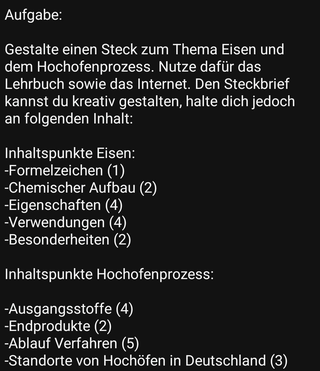 Aufgabe: 
Gestalte einen Steck zum Thema Eisen und 
dem Hochofenprozess. Nutze dafür das 
Lehrbuch sowie das Internet. Den Steckbrief 
kannst du kreativ gestalten, halte dich jedoch 
an folgenden Inhalt: 
Inhaltspunkte Eisen: 
-Formelzeichen (1) 
-Chemischer Aufbau (2) 
-Eigenschaften (4) 
-Verwendungen (4) 
-Besonderheiten (2) 
Inhaltspunkte Hochofenprozess: 
-Ausgangsstoffe (4) 
-Endprodukte (2) 
-Ablauf Verfahren (5) 
-Standorte von Hochöfen in Deutschland (3)