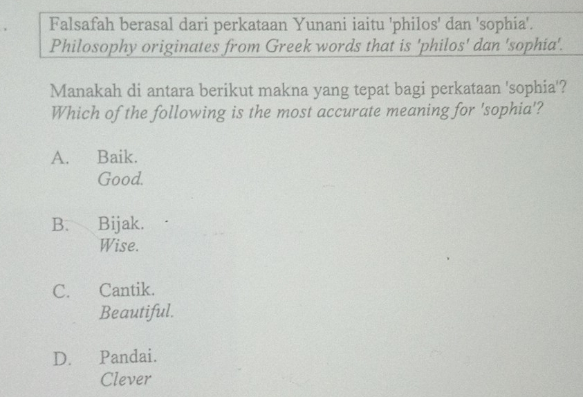 Falsafah berasal dari perkataan Yunani iaitu 'philos' dan 'sophia'.
Philosophy originates from Greek words that is 'philos' dan 'sophia'.
Manakah di antara berikut makna yang tepat bagi perkataan 'sophia'?
Which of the following is the most accurate meaning for 'sophia'?
A. Baik.
Good.
B. Bijak.
Wise.
C. Cantik.
Beautiful.
D. Pandai.
Clever