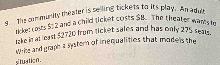 The community theater is selling tickets to its play. An adult 
ticket costs $12 and a child ticket costs $8. The theater wants to 
take in at least $2720 from ticket sales and has only 275 seats. 
Write and graph a system of inequalities that models the 
situation.