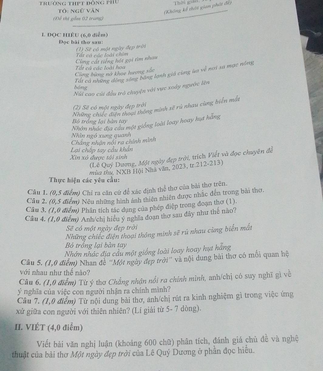trườNG THPT đỒNG PHU  Thời gian: 9
Tô: ngữ văn
(Không kể thời gian phát đề)
Để thị gồm 02 trang)
I. ĐQC HIÈU (6,0 điểm)
Đọc bài thơ sau:
(1) Sẽ có một ngày đẹp trời
Tất cá các loài chim
Cùng cất tiếng hót gọi tìm nhau
Tất cả các loài hoa
Cùng bừng nở khoe hương sắc
Tất cả những dồng sông băng lạnh giá cùng ùa về nơi sa mạc nóng
bỏng
Núi cao củi đầu trò chuyện với vực xoáy ngước lên
(2) Sẽ có một ngày đẹp trời
Những chiếc điện thoại thông minh sẽ rú nhau cùng biển mất
Bỏ trống lại bàn tay
Nhớn nhác địa cầu một giống loài loay hoay hựt hẵng
Nhìn ngó xung quanh
Chắăng nhận nổi ra chính mình
Lại chắp tay cầu khẩn
Xin xỏ được tái sinh
(Lê Quý Dương, Một ngày đẹp trời, trích Viết và đọc chuyên đề
mùa thu, NXB Hội Nhà văn, 2023, tr.212-213)
Thực hiện các yêu cầu:
Câu 1. (0,5 điểm) Chỉ ra căn cứ để xác định thể thơ của bài thơ trên.
Câu 2. (0,5 điểm) Nêu những hình ảnh thiên nhiên được nhắc đến trong bài thơ.
Câu 3. (1,0 điểm) Phân tích tác dụng của phép điệp trong đoạn thơ (1).
Câu 4. (1,0 điễm) Anh/chị hiểu ý nghĩa đoạn thơ sau đây như thế nào?
Sẽ có một ngày đẹp trời
Những chiếc điện thoại thông minh sẽ rủ nhau cùng biến mất
Bỏ trống lại bàn tay
Nhớn nhác địa cầu một giống loài loay hoay hụt hẵng
Câu 5. (1,0 điểm) Nhan đề “Một ngày đẹp trời” và nội dung bài thơ có mối quan hệ
với nhau như thế nào?
Câu 6. (1,0 điểm) Từ ý thơ Chắng nhận nổi ra chính mình, anh/chị có suy nghĩ gì về
ý nghĩa của việc con người nhận ra chính mình?
Câu 7. (1,0 điểm) Từ nội dung bài thơ, ảnh/chị rút ra kinh nghiệm gì trong việc ứng
xử giữa con người với thiên nhiên? (Lí giải từ 5- 7 dòng).
II. VIÉT (4,0 điểm)
Viết bải văn nghị luận (khoảng 600 chữ) phân tích, đánh giá chủ đề và nghệ
thuật của bài thơ Một ngày đẹp trời của Lê Quý Dương ở phần đọc hiều.