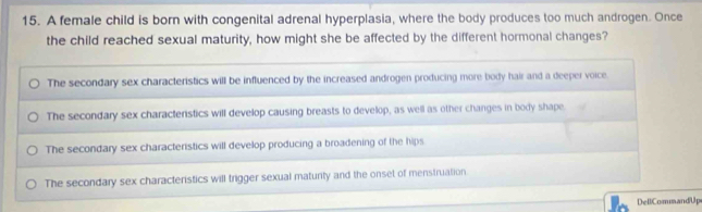 A female child is born with congenital adrenal hyperplasia, where the body produces too much androgen. Once
the child reached sexual maturity, how might she be affected by the different hormonal changes?
The secondary sex characteristics will be influenced by the increased androgen producing more body hair and a deeper voice.
The secondary sex charactenstics will develop causing breasts to develop, as well as other changes in body shape
The secondary sex characteristics will develop producing a broadening of the hips
The secondary sex characteristics will trigger sexual maturity and the onset of menstruation
DellCommandUp