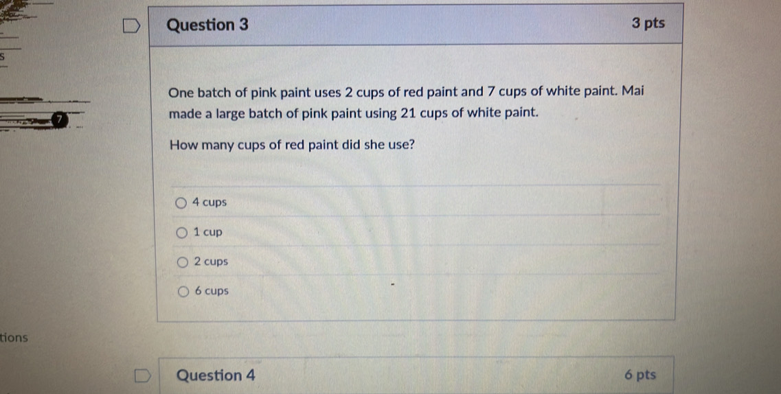 One batch of pink paint uses 2 cups of red paint and 7 cups of white paint. Mai
made a large batch of pink paint using 21 cups of white paint.
How many cups of red paint did she use?
4 cups
1 cup
2 cups
6 cups
tions
Question 4 6 pts