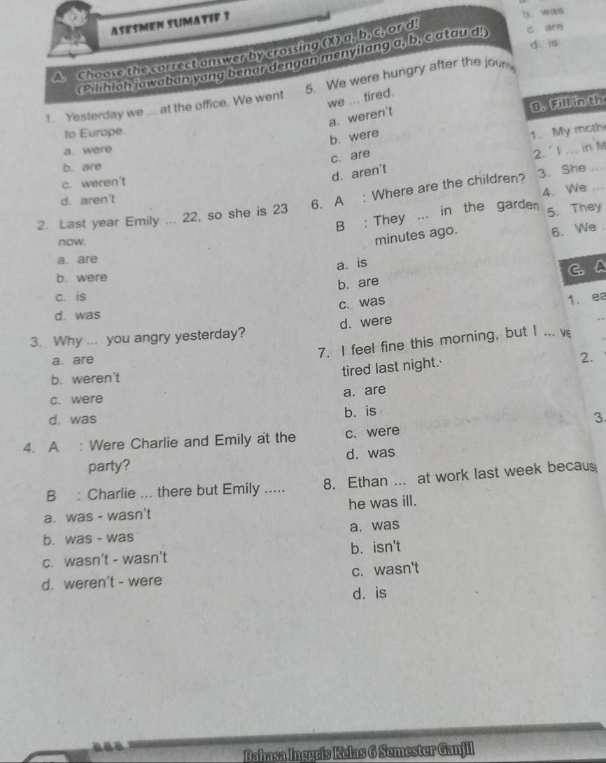 ASESMEN SUMATIF 3
h.was
d. is
An Choose the correct answer by crossing (X) a, b, c, or d
(Pilihlah jowaban yang benar dengan menyilang a, b, c atau d!) c are
1. Yesterday we ... at the office. We went 5. We were hungry after the jour
we ... tired.
B. Fill in th
a. weren't
to Europe.
b. were
c. are 1. My moth
a. were
2. l ... in M
b. are
c. weren't
d. aren't
4. We
2. Last year Emily ... 22, so she is 23 6. A : Where are the children? 3. She__
d. aren't
B : They ... in the garden 5. They
now.
minutes ago.
6. We .
a. are
a. is
b. were
b. are C.A
c. is 1. ea
c. was
d. was
3. Why ... you angry yesterday? d. were
_
a. are
7. I feel fine this morning, but I ... v
b. weren't
tired last night.
2.
a. are
c. were
d. was b. is
3.
4. A : Were Charlie and Emily at the c. were
party? d. was
B : Charlie ... there but Emily ..... 8. Ethan ... at work last week becaus
a. was - wasn't he was ill.
b. was - was a. was
c. wasn't - wasn't b. isn't
d. weren't - were c. wasn't
d. is
Bahasa Inggris Kelas 6 Semester Ganjil