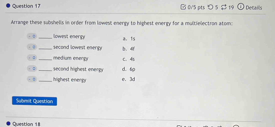 つ 5 19 O Details
Arrange these subshells in order from lowest energy to highest energy for a multielectron atom:
_lowest energy a. 1s
。 _second lowest energy b. 4f
。 _medium energy c. 4s
。 _second highest energy d. 6p
。 _highest energy e. 3d
Submit Question
Question 18