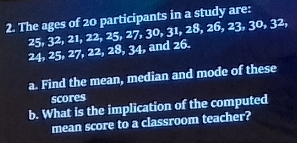 The ages of 20 participants in a study are:
25, 32, 21, 22, 25, 27, 30, 31, 28, 26, 23, 30, 32,
24, 25, 27, 22, 28, 34, and 26. 
a. Find the mean, median and mode of these 
scores 
b. What is the implication of the computed 
mean score to a classroom teacher?