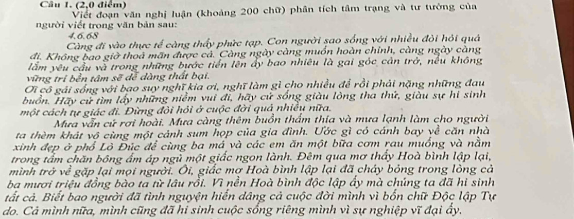 (2,0 điểm)
Viết đoạn văn nghị luận (khoảng 200 chữ) phân tích tâm trạng và tư tưởng của
người viết trong văn bản sau:
4.6.68
Càng đi vào thực tế càng thấy phức tạp. Con người sao sống với nhiều đòi hỏi quả
đi. Không bao giờ thoả mãn được cả. Càng ngày càng muốn hoàn chỉnh, càng ngày càng
lắm yêu cầu và trong những bước tiến lên ấy bao nhiêu là gai góc cản trở, nếu không
vững tri bền tâm sẽ đễ dàng thất bại.
Ơi cô gái sống với bao suy nghĩ kia ơi, nghĩ làm gì cho nhiều để rồi phải nặng những đau
buồn. Hãy cử tìm lấy những niềm vui đi, hãy cứ sống giàu lòng tha thứ, giàu sự hi sinh
một cách tự giác đi. Đừng đôi hỏi ở cuộc đời quả nhiều nữa.
Mưa vẫn cứ rơi hoài. Mưa càng thêm buồn thẩm thía và mưa lạnh làm cho người
ta thèm khát vô cùng một cảnh sum họp của gia đình. Ước gì có cánh bay về căn nhà
xinh đẹp ở phổ Lò Đúc để cùng ba má và các em ăn một bữa cơm rau muống và nằm
trong tấm chăn bông ấm áp ngủ một giấc ngon lành. Đêm qua mơ thấy Hoà bình lập lại,
mình trở về gặp lại mọi người. Ôi, giấc mợ Hoà bình lập lại đã cháy bóng trong lòng cả
ba mươi triệu đồng bào ta từ lâu rồi. Vì nền Hoà bình độc lập ấy mà chúng ta đã hi sinh
tất cả. Biết bao người đã tình nguyện hiến dâng cả cuộc đời mình vì bốn chữ Độc lập Tự
do. Cả mình nữa, mình cũng đã hi sinh cuộc sống riêng mình vì sự nghiệp vĩ đại ấy.