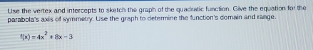 Use the vertex and intercepts to sketch the graph of the quadratic function. Give the equation for the 
parabola's axis of symmetry. Use the graph to determine the function's domain and range.
f(x)=4x^2+8x-3