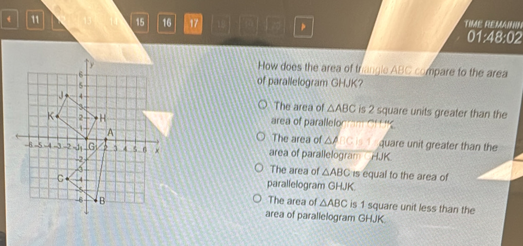 11
15 16 17 18 TIME REMAIN
01:48:02 
How does the area of triangle ABC compare to the area
of parallelogram GHJK?
The area of △ ABC is 2 square units greater than the
area of parallelogram CH K
The area of △ ABCis quare unit greater than the
area of parallelogram CHJK.
The area of △ ABC is equal to the area of
parallelogram GHJK.
The area of △ ABC is 1 square unit less than the
area of parallelogram GHJK.