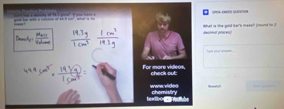 Cn'd has a denally of 18.3g/cm^3 If you have a OPEN-ENDED QUESTION 
mass? gold har with a volume of 44.9cm^2 , what is its 
What is the gold bar's mass? (round to 2
decimal places) 
Type your anawer... 
For more videos, 
check out: 
www.video Rewatch ==rt oveetio 
chemistry 
textbo mube