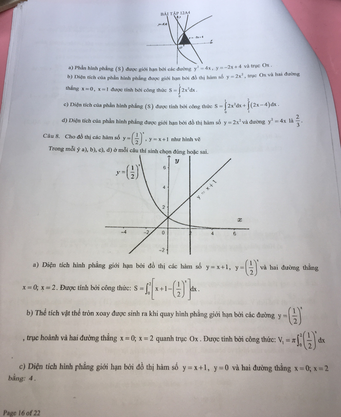 BÀ IThat AP12A4
3≈ 1(x)
-2x+4

o
a) Phần hình phẳng (S) được giới hạn bởi các đường y^2=4x,y=-2x+4 và trục Ox .
b) Diện tích của phần hình phẳng được giới hạn bởi đồ thị hàm số y=2x^2 , trục Ox và hai đường
thằng x=0,x=1 được tính bởi công thức S=∈tlimits _0^(12x^2)dx.
c) Diện tích của phần hình phẳng (S) được tính bởi công thức S=∈tlimits _0^(12x^2)dx+∈tlimits _1^(2(2x-4)dx.
d) Diện tích của phần hình phẳng được giới hạn bởi đồ thị hàm số y=2x^2) và đường y^2=4x là  2/3 .
Câu 8. Cho đồ thị các hàm số y=( 1/2 )^x,y=x+1 như hình vẽ
Trong mỗi ý a), b), c), d) ở mỗi câu thí sinh chọn đúng hoặc sai.
a) Diện tích hình phẳng giới hạn bởi đồ thị các hàm số y=x+1,y=( 1/2 )^x và hai đường thẳng
x=0;x=2. Được tính bởi công thức: S=∈t _0^(2[x+1-(frac 1)2)^x]dx.
b) Thể tích vật thể tròn xoay được sinh ra khi quay hình phẳng giới hạn bởi các đường y=( 1/2 )^x
, trục hoành và hai đường thẳng x=0;x=2 quanh trục Ox . Được tính bởi công thức: V_1=π ∈t _0^(2(frac 1)2)^xdx
c) Diện tích hình phẳng giới hạn bởi đồ thị hàm số y=x+1,y=0 và hai đường thẳng x=0;x=2
bằng: 4.
Page 16 of 22