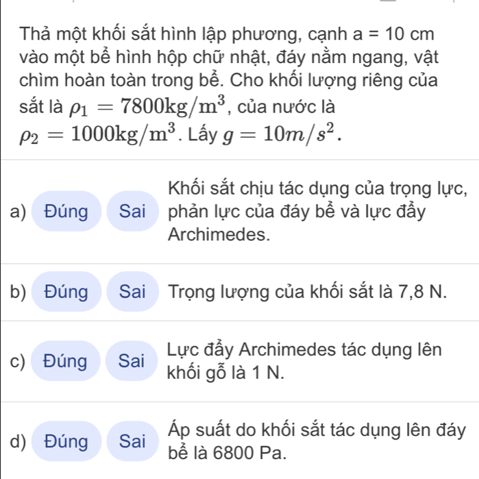 Thả một khối sắt hình lập phương, cạnh a=10cm
vào một bể hình hộp chữ nhật, đáy nằm ngang, vật
chìm hoàn toàn trong bể. Cho khối lượng riêng của
sắt là rho _1=7800kg/m^3 , của nước là
rho _2=1000kg/m^3. Lấy g=10m/s^2. 
Khối sắt chịu tác dụng của trọng lực,
a) Đúng Sai phản lực của đáy bể và lực đầy
Archimedes.
b) Đúng Sai Trọng lượng của khối sắt là 7,8 N.
Lực đầy Archimedes tác dụng lên
c) Đúng Sai khối gỗ là 1 N.
Áp suất do khối sắt tác dụng lên đáy
d) Đúng Sai bể là 6800 Pa.