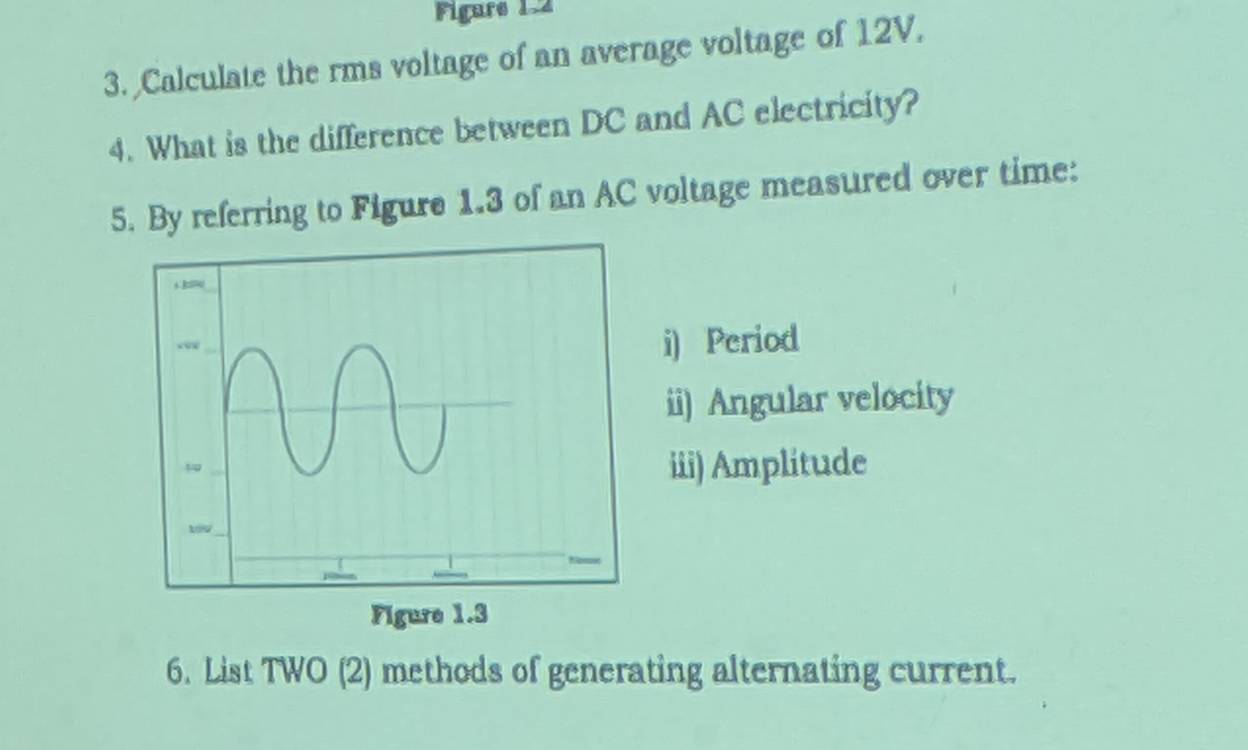 Figure 1.2 
3. Calculate the rms voltage of an average voltage of 12V. 
4. What is the difference between DC and AC electricity? 
5. By referring to Figure 1.3 of an AC voltage measured over time: 
i) Period 
ii) Angular velocity 
iii) Amplitude 
6. List TWO (2) methods of generating alternating current.