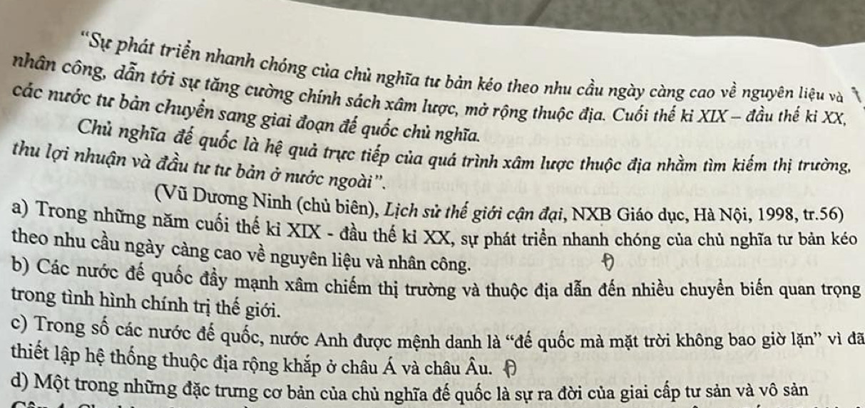 'Sự phát triển nhanh chóng của chủ nghĩa tư bản kéo theo nhu cầu ngày càng cao về nguyên liệu và 
nhân công, dẫn tới sự tăng cường chính sách xâm lược, mở rộng thuộc địa. Cuối thế ki XIX - đầu thế ki XX, 
các nước tư bàn chuyển sang giai đoạn đế quốc chủ nghĩa. 
Chủ nghĩa đế quốc là hệ quả trực tiếp của quá trình xâm lược thuộc địa nhằm tìm kiếm thị trường, 
thu lợi nhuận và đầu tư tư bản ở nước ngoài''. 
(Vũ Dương Ninh (chủ biên), Lịch sử thế giới cận đại, NXB Giáo dục, Hà Nội, 1998, tr. 56) 
a) Trong những năm cuối thế ki XIX - đầu thế ki XX, sự phát triển nhanh chóng của chủ nghĩa tư bản kéo 
theo nhu cầu ngày càng cao về nguyên liệu và nhân công. 
b) Các nước đế quốc đầy mạnh xâm chiếm thị trường và thuộc địa dẫn đến nhiều chuyển biến quan trọng 
trong tình hình chính trị thế giới. 
c) Trong số các nước đế quốc, nước Anh được mệnh danh là “đế quốc mà mặt trời không bao giờ lặn” vì đã 
thiết lập hệ thống thuộc địa rộng khắp ở châu Á và châu Âu. A 
d) Một trong những đặc trưng cơ bản của chủ nghĩa đế quốc là sự ra đời của giai cấp tư sản và vô sản