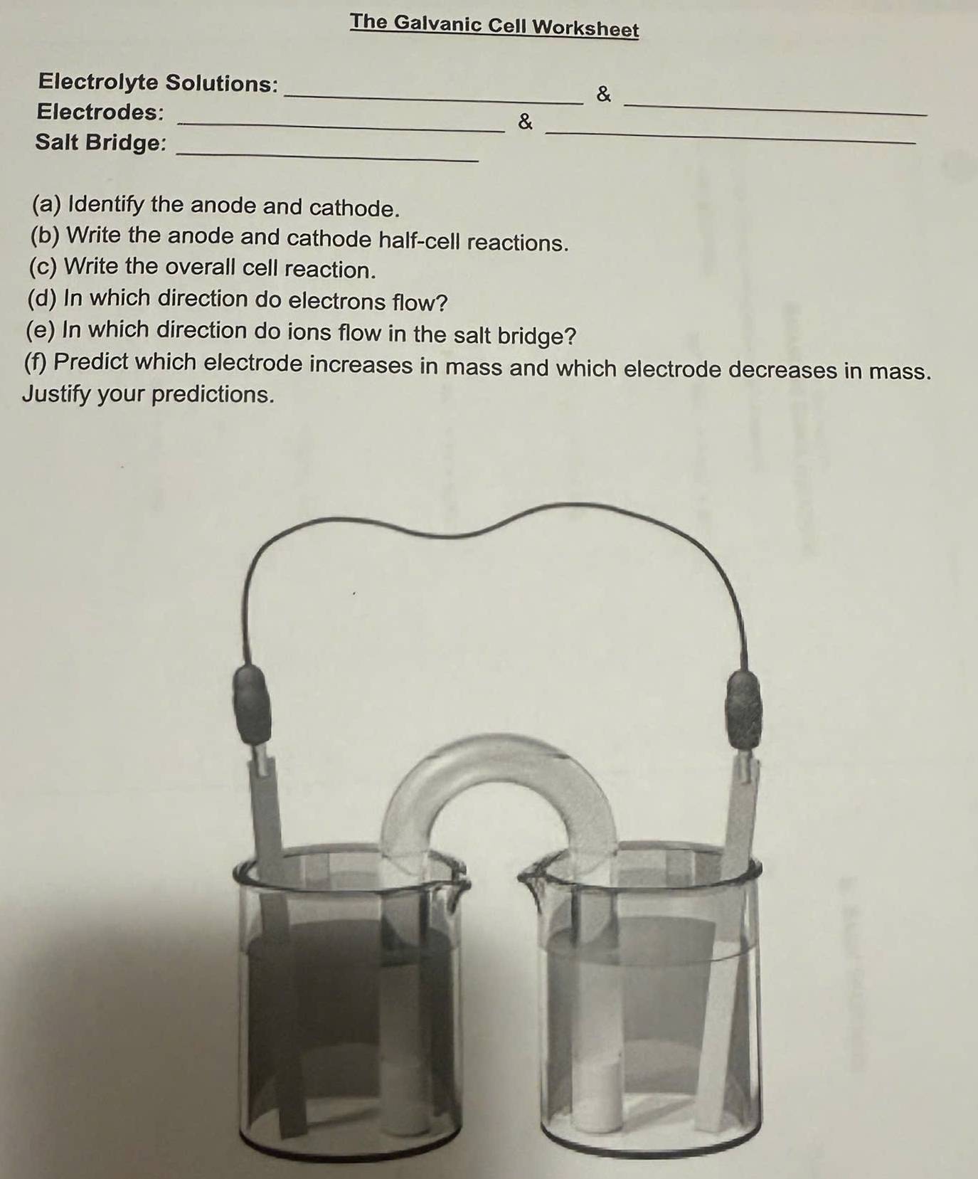 The Galvanic Cell Worksheet 
_ 
Electrolyte Solutions: 
_& 
_ 
Electrodes: 
_& 
Salt Bridge:_ 
(a) Identify the anode and cathode. 
(b) Write the anode and cathode half-cell reactions. 
(c) Write the overall cell reaction. 
(d) In which direction do electrons flow? 
(e) In which direction do ions flow in the salt bridge? 
(f) Predict which electrode increases in mass and which electrode decreases in mass. 
Justify your predictions.