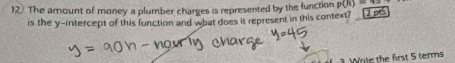 The amount of money a plumber charges is represented by the function p(li)=_ 
is the y-intercept of this function and what does it represent in this context? 2 ps 
3 Write the first 5 terms