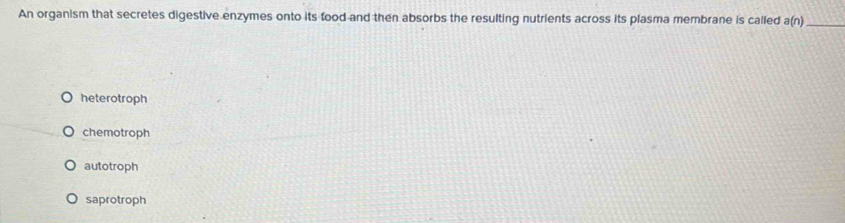 An organism that secretes digestive enzymes onto its food and then absorbs the resulting nutrients across its plasma membrane is called a(n) _
heterotroph
chemotroph
autotroph
saprotroph