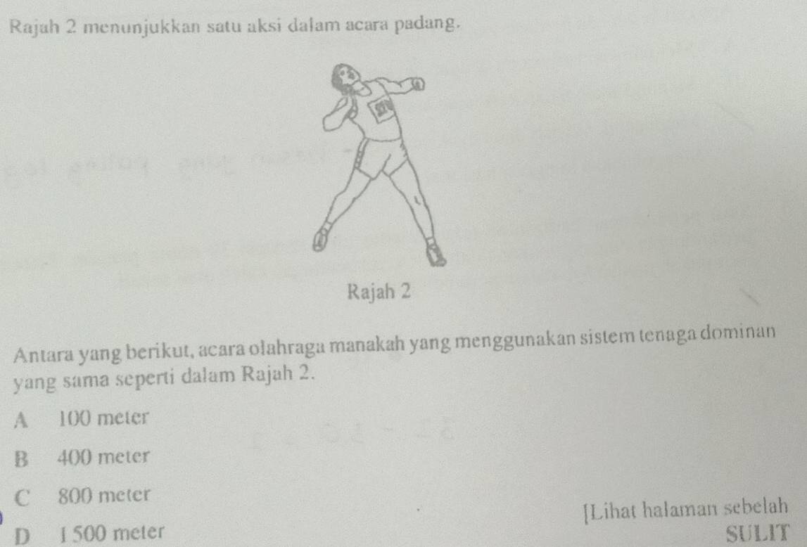 Rajah 2 menunjukkan satu aksi dalam acara padang.
U
Rajah 2
Antara yang berikut, acara ołahraga manakah yang menggunakan sistem tenaga dominan
yang sama seperti dalam Rajah 2.
A 100 meter
B 400 meter
C 800 meter
D 1 500 meter [Lihat halaman sebelah
SULIT