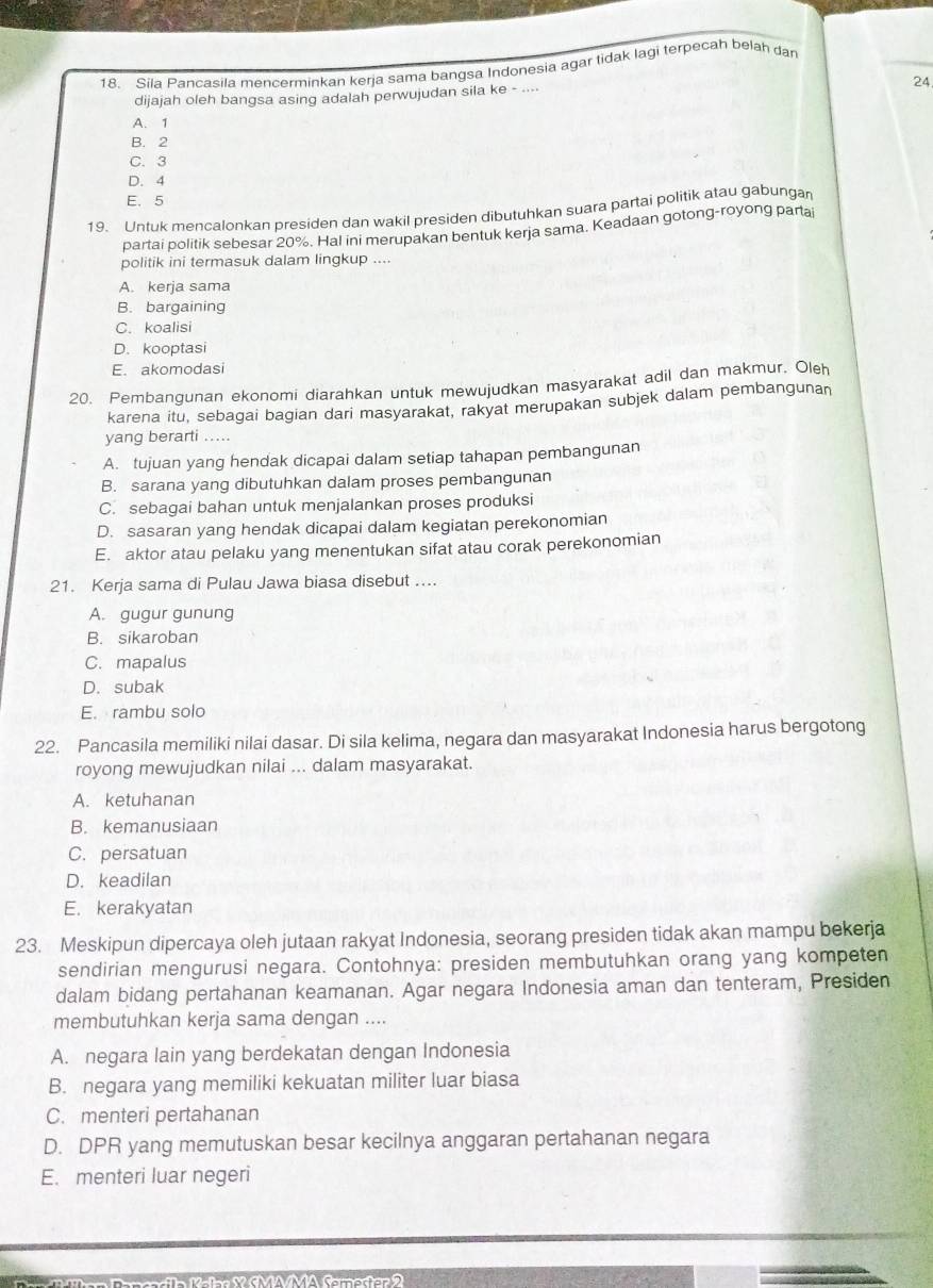 Síla Pancasila mencerminkan kerja sama bangsa Indonesia agar tidak lagi terpecah belah dan
24
dijajah oleh bangsa asing adalah perwujudan sila ke - ....
A. 1
B. 2
C. 3
D. 4
E. 5
19. Untuk mencalonkan presiden dan wakil presiden dibutuhkan suara partai politik atau gabungan
partai politik sebesar 20%. Hal ini merupakan bentuk kerja sama. Keadaan gotong-royong partai
politik ini termasuk dalam lingkup ....
A. kerja sama
B. bargaining
C. koalisi
D. kooptasi
E. akomodasi
20. Pembangunan ekonomi diarahkan untuk mewujudkan masyarakat adil dan makmur. Oleh
karena itu, sebagai bagian dari masyarakat, rakyat merupakan subjek dalam pembangunan
yang berarti .....
A. tujuan yang hendak dicapai dalam setiap tahapan pembangunan
B. sarana yang dibutuhkan dalam proses pembangunan
C. sebagai bahan untuk menjalankan proses produksi
D. sasaran yang hendak dicapai dalam kegiatan perekonomian
E. aktor atau pelaku yang menentukan sifat atau corak perekonomian
21. Kerja sama di Pulau Jawa biasa disebut ....
A. gugur gunung
B. sikaroban
C. mapalus
D. subak
E. rambu solo
22. Pancasila memiliki nilai dasar. Di sila kelima, negara dan masyarakat Indonesia harus bergotong
royong mewujudkan nilai ... dalam masyarakat.
A. ketuhanan
B. kemanusiaan
C. persatuan
D. keadilan
E. kerakyatan
23. Meskipun dipercaya oleh jutaan rakyat Indonesia, seorang presiden tidak akan mampu bekerja
sendirian mengurusi negara. Contohnya: presiden membutuhkan orang yang kompeten
dalam bidang pertahanan keamanan. Agar negara Indonesia aman dan tenteram, Presiden
membutuhkan kerja sama dengan ....
A. negara lain yang berdekatan dengan Indonesia
B. negara yang memiliki kekuatan militer luar biasa
C. menteri pertahanan
D. DPR yang memutuskan besar kecilnya anggaran pertahanan negara
E. menteri luar negeri
K  alnr  SMAMA Samester  2