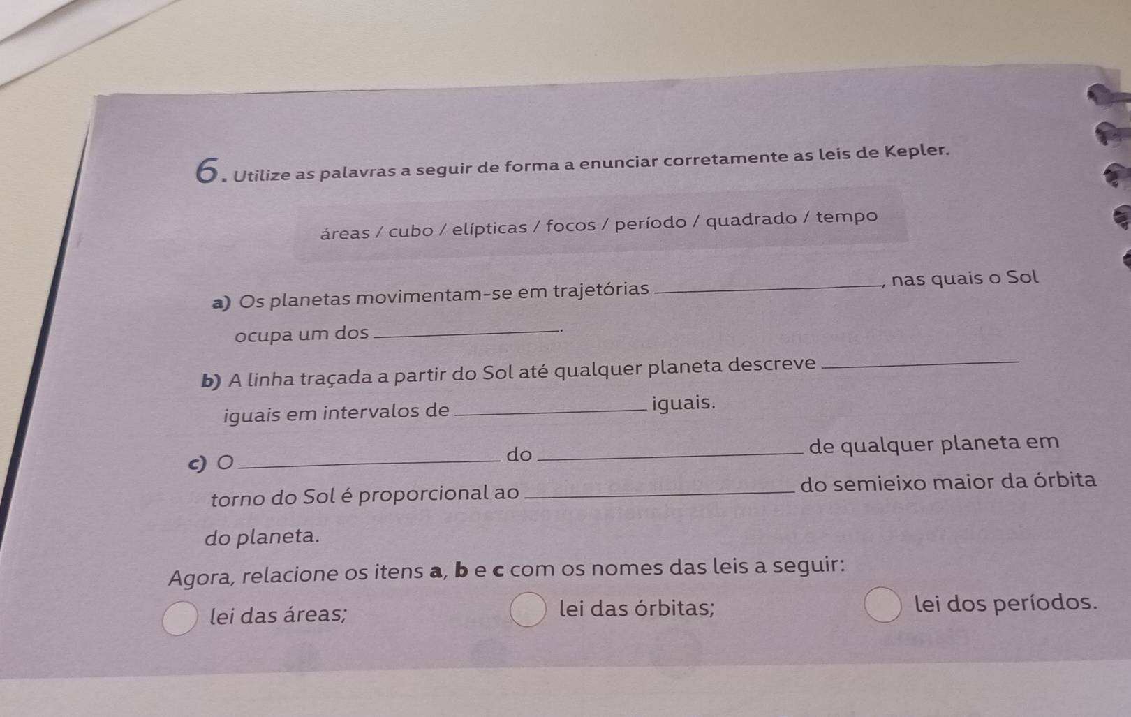 Utilize as palavras a seguir de forma a enunciar corretamente as leis de Kepler. 
áreas / cubo / elípticas / focos / período / quadrado / tempo 
a) Os planetas movimentam-se em trajetórias _, nas quais o Sol 
ocupa um dos 
_ 
b) A linha traçada a partir do Sol até qualquer planeta descreve 
_ 
iguais em intervalos de _iguais. 
c) 0 __de qualquer planeta em 
do 
torno do Sol é proporcional ao _do semieixo maior da órbita 
do planeta. 
Agora, relacione os itens a, b e c com os nomes das leis a seguir: 
lei das áreas; lei das órbitas; lei dos períodos.