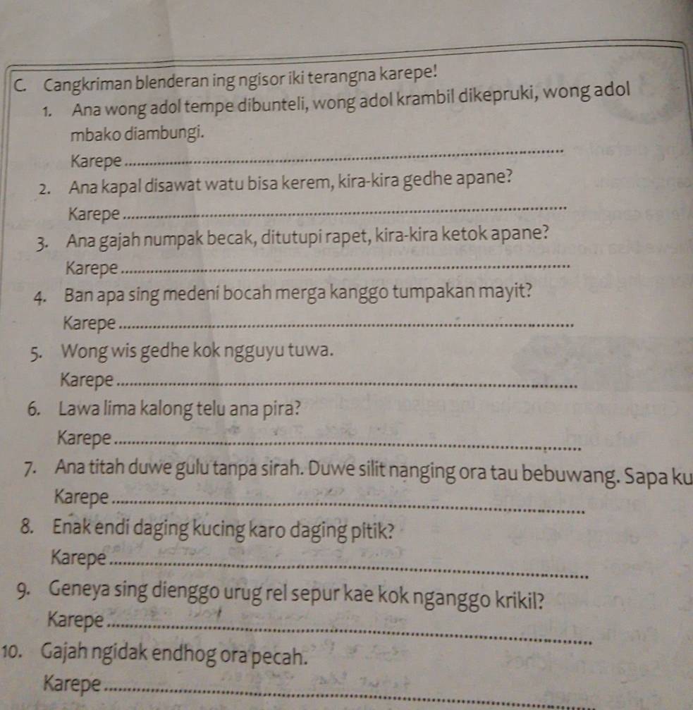 Cangkriman blenderan ing ngisor iki terangna karepe! 
1. Ana wong adol tempe dibunteli, wong adol krambil dikepruki, wong adol 
_ 
mbako diambungi. 
Karepe 
2. Ana kapal disawat watu bisa kerem, kira-kira gedhe apane? 
Karepe 
_ 
3. Ana gajah numpak becak, ditutupi rapet, kira-kira ketok apane? 
Karepe_ 
4. Ban apa sing medeni bocah merga kanggo tumpakan mayit? 
Karepe_ 
5. Wong wis gedhe kok ngguyu tuwa. 
Karepe_ 
6. Lawa lima kalong telu ana pira? 
Karepe_ 
7. Ana titah duwe gulu tanpa sirah. Duwe silit nanging ora tau bebuwang. Sapa ku 
Karepe_ 
8. Enak endi daging kucing karo daging pitik? 
Karepe_ 
9. Geneya sing dienggo urug rel sepur kae kok nganggo krikil? 
Karepe_ 
10. Gajah ngidak endhog ora pecah. 
Karepe_