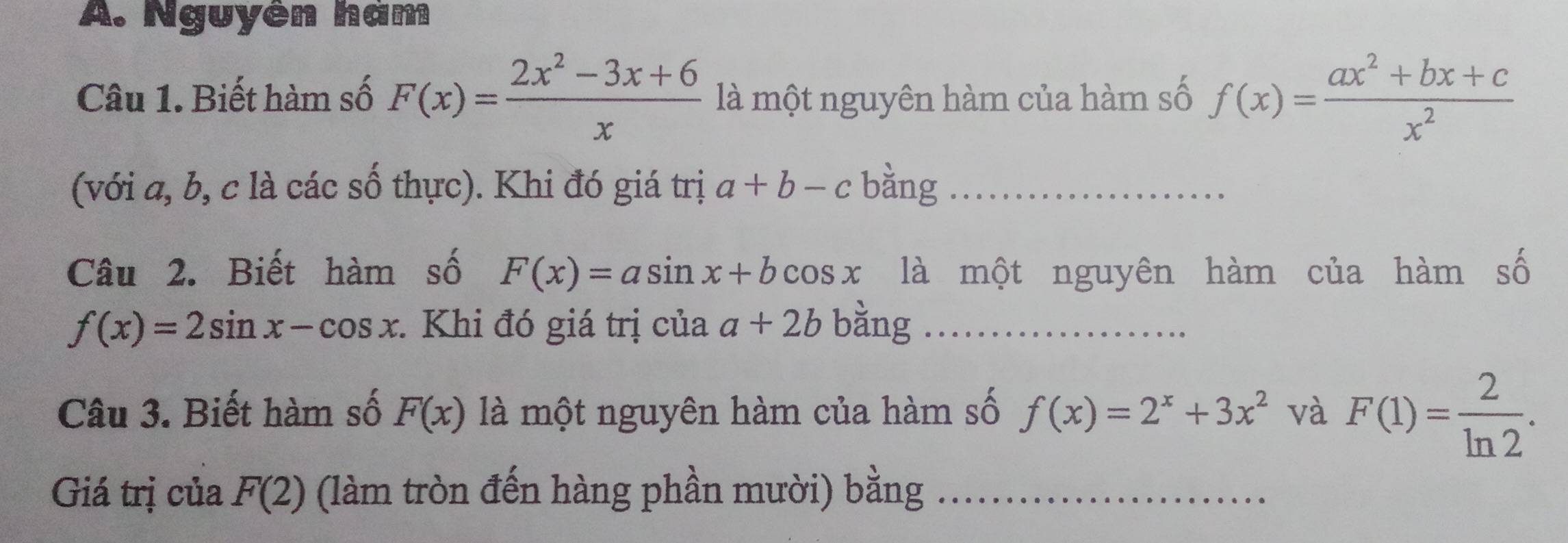 Nguyên hàm 
Câu 1. Biết hàm số F(x)= (2x^2-3x+6)/x  là một nguyên hàm của hàm số f(x)= (ax^2+bx+c)/x^2 
(với a, b, c là các số thực). Khi đó giá trị a+b-c bàng_ 
Câu 2. Biết hàm số F(x)=asin x+bcos x là một nguyên hàm của hàm số
f(x)=2sin x-cos x : Khi đó giá trị của a+2b bằng_ 
Câu 3. Biết hàm số F(x) là một nguyên hàm của hàm số f(x)=2^x+3x^2 và F(1)= 2/ln 2 . 
Giá trị của F(2) (làm tròn đến hàng phần mười) bằng_