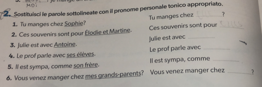 Sostituisci le parole sottolineate con il pronome personale tonico appropriato. 
Tu manges chez 
? 
1. Tu manges chez Sophie? 
2. Ces souvenirs sont pour Élodie et Martine. Ces souvenirs sont pour_ 
3. Julie est avec Antoine. Julie est avec_ 
4. Le prof parle avec ses élèves. Le prof parle avec_ 
5. ll est sympa, comme son frère. Il est sympa, comme_ 
6. Vous venez manger chez mes grands-parents? Vous venez manger chez _?