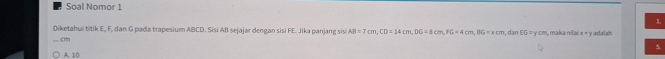 Soal Nomor 1
1.
Diketahui titik E, F, dan G pada trapesium ABCD. Sisi AB sejajar dengan sisi FE. Jika panjang sisi AB=7cm, CD=14cm, DG=8cm, FG=4cm, BG=xcm, ,dan EG=ycm , maka nilai x + y adalah
. cm
5.
A. 10