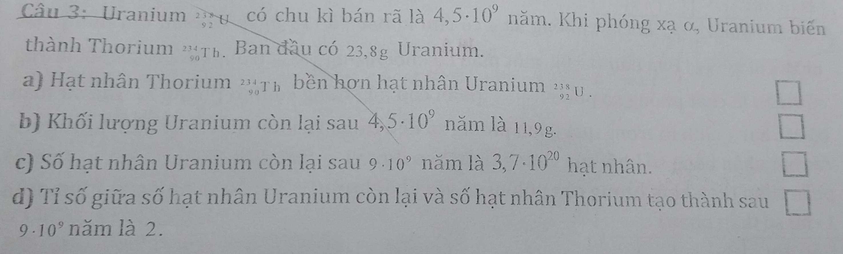 Uranium có chu kì bán rã là 4,5· 10^9 năm. Khi phóng xạ α, Uranium biến
thành Thorium ''Th. Ban đầu có 23, 8g Uranium.
a) Hạt nhân Thorium 2Th bền hơn hạt nhân Uranium _(92)^(238)U.
□ 
b) Khối lượng Uranium còn lại sau 4,5· 10^9 năm là 11,9g.
□ 
c) Số hạt nhân Uranium còn lại sau 9· 10^9 năm là 3,7· 10^(20) hạt nhân. □ 
d) Tỉ số giữa số hạt nhân Uranium còn lại và số hạt nhân Thorium tạo thành sau □
9· 10^9 năm là 2.