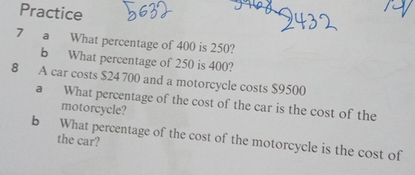 Practice 
7 a What percentage of 400 is 250? 
b What percentage of 250 is 400? 
8 A car costs $24 700 and a motorcycle costs $9500
a What percentage of the cost of the car is the cost of the 
motorcycle? 
b What percentage of the cost of the motorcycle is the cost of 
the car?