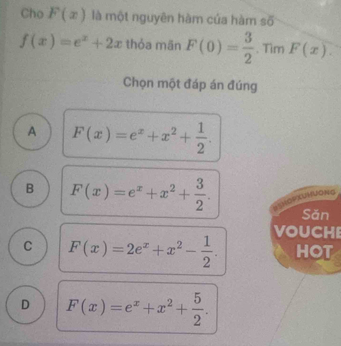 Cho F(x) là một nguyên hàm của hàm số
f(x)=e^x+2x thỏa mān F(0)= 3/2 · π im F(x). 
Chọn một đáp án đúng
A F(x)=e^x+x^2+ 1/2 .
B F(x)=e^x+x^2+ 3/2 . 
HSHOPXUHUONG
Sǎn
C F(x)=2e^x+x^2- 1/2 . 
VOUCHE
HOT
D F(x)=e^x+x^2+ 5/2 .