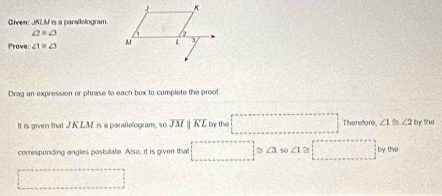 Given: JKLM is a parallologram.
∠ 2≌ ∠ 3
Prove: ∠ 1≌ ∠ 3
Drag an expression or phrase to each box to complete the proof 
Therefore, 
It is given that JKLM is a parallelogram, so overline JMparallel overline KL by the ∠ 1≌ ∠ 2 by the 
corresponding angles postulate. Also, it is given that ≌ ∠ 3 , so ∠ 1≌ □° by the