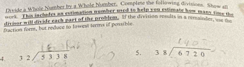 Divide a Whole Number by a Whole Number. Complete the following divisions. Show all
work. This includes an estimation number used to help you estimate how many time the
divisor will divide each part of the problem. If the division results in a remainder, use the
fraction form, but reduce to lowest terms if possible.
4. beginarrayr 32encloselongdiv 5338endarray
5. beginarrayr 38encloselongdiv 6720endarray