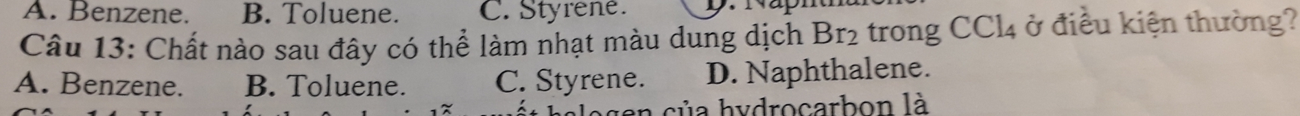 A. Benzene. B. Toluene. C. Styrene.
Câu 13: Chất nào sau đây có thể làm nhạt màu dung dịch Br_2 trong CCl_4 ở điều kiện thường?
A. Benzene. B. Toluene. C. Styrene. D. Naphthalene.
halogen của hydrocarbon là