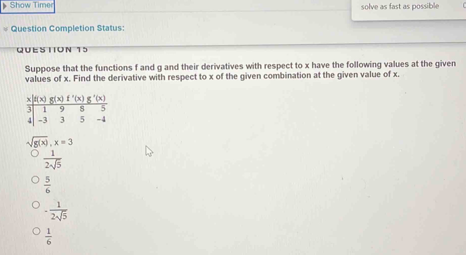 Show Timer solve as fast as possible
Question Completion Status:
QUESTION 15
Suppose that the functions f and g and their derivatives with respect to x have the following values at the given
values of x. Find the derivative with respect to x of the given combination at the given value of x.
sqrt(g(x)),x=3
 1/2sqrt(5) 
 5/6 
- 1/2sqrt(5) 
 1/6 