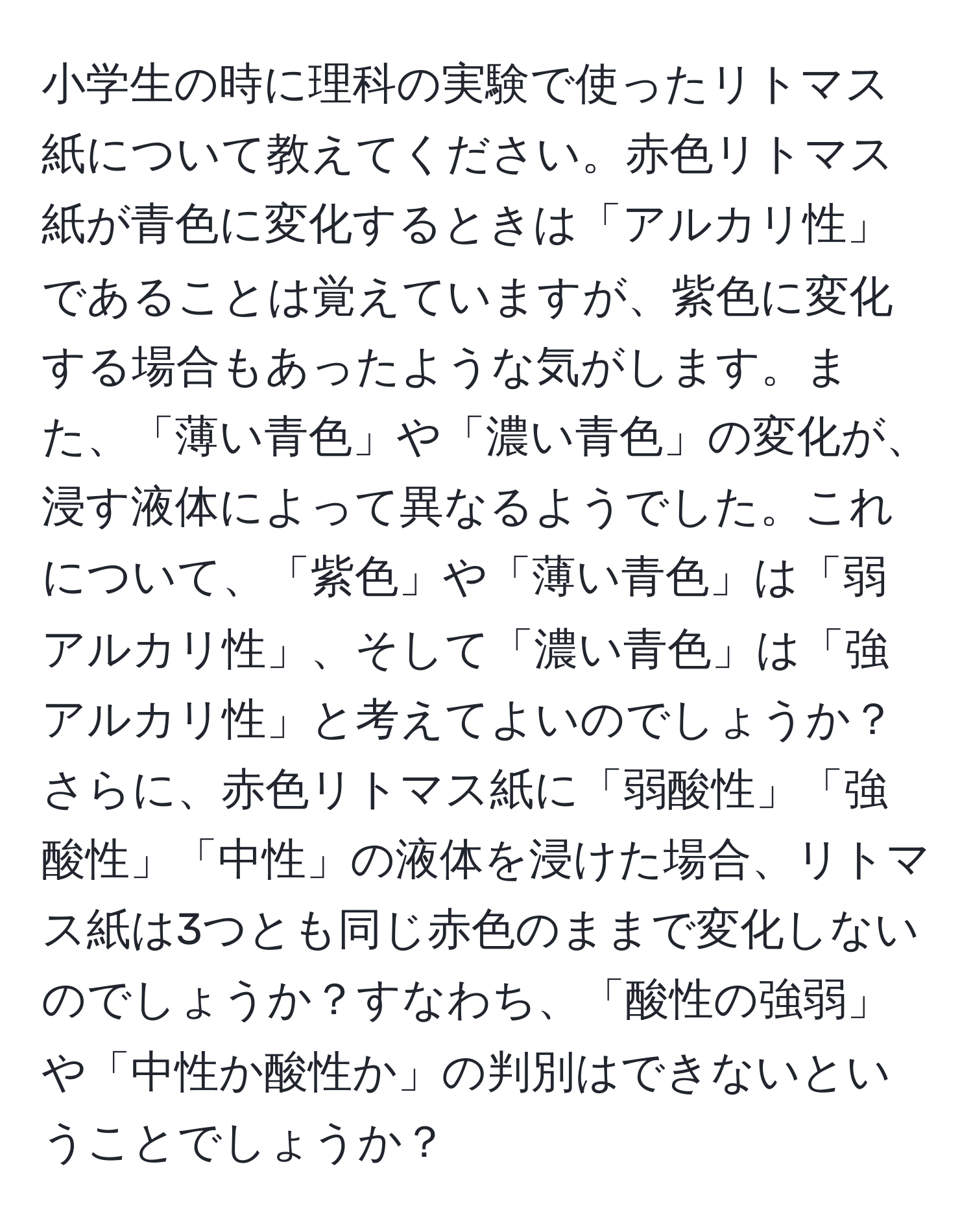 小学生の時に理科の実験で使ったリトマス紙について教えてください。赤色リトマス紙が青色に変化するときは「アルカリ性」であることは覚えていますが、紫色に変化する場合もあったような気がします。また、「薄い青色」や「濃い青色」の変化が、浸す液体によって異なるようでした。これについて、「紫色」や「薄い青色」は「弱アルカリ性」、そして「濃い青色」は「強アルカリ性」と考えてよいのでしょうか？さらに、赤色リトマス紙に「弱酸性」「強酸性」「中性」の液体を浸けた場合、リトマス紙は3つとも同じ赤色のままで変化しないのでしょうか？すなわち、「酸性の強弱」や「中性か酸性か」の判別はできないということでしょうか？