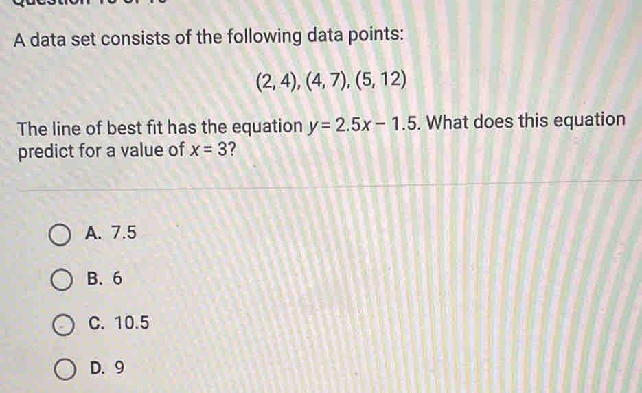 A data set consists of the following data points:
(2,4), (4,7), (5,12)
The line of best fit has the equation y=2.5x-1.5. What does this equation
predict for a value of x=3 2
A. 7.5
B. 6
C. 10.5
D. 9