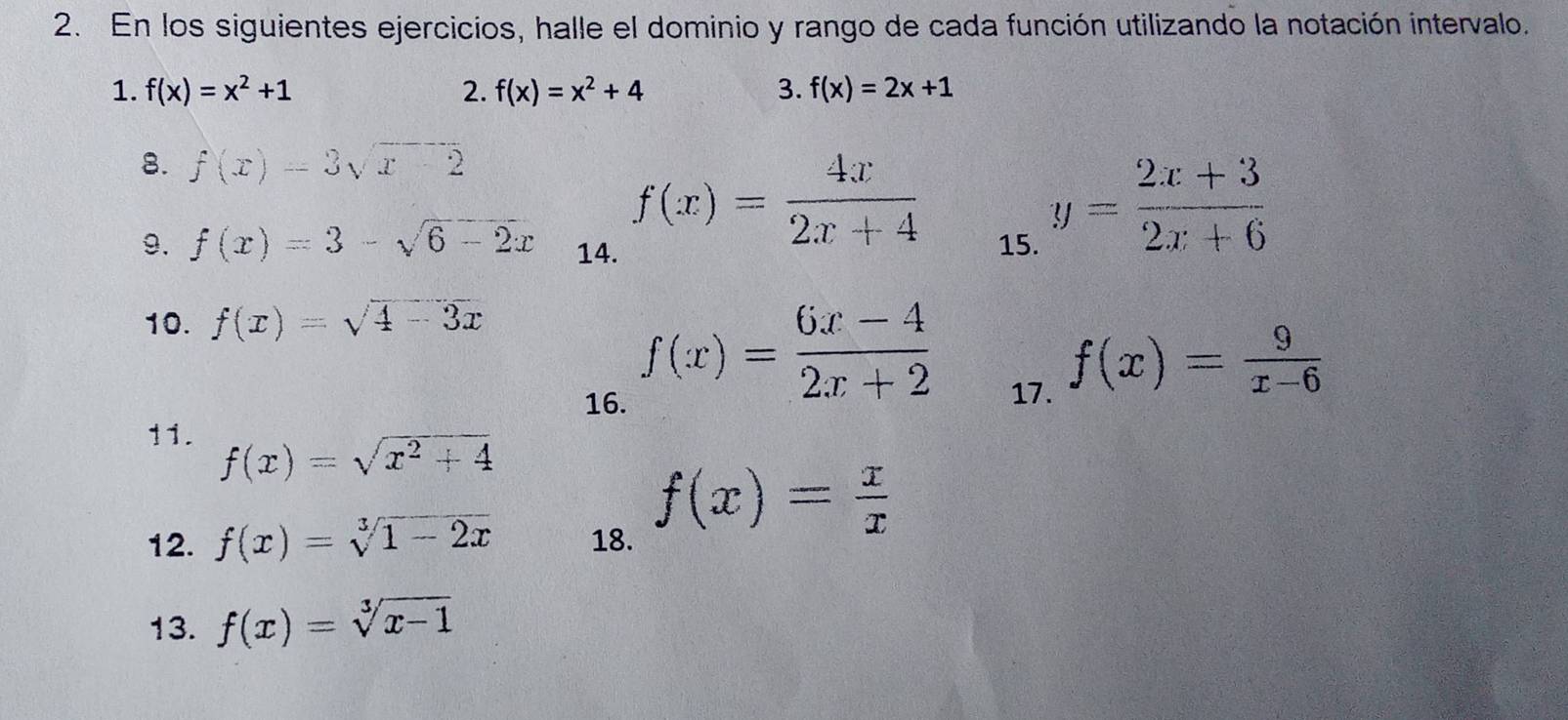 En los siguientes ejercicios, halle el dominio y rango de cada función utilizando la notación intervalo. 
1. f(x)=x^2+1 2. f(x)=x^2+4 3. f(x)=2x+1
8. f(x)=3sqrt(x)-2
f(x)= 4x/2x+4 
9. f(x)=3-sqrt(6-2x) 14. 15.
y= (2x+3)/2x+6 
10. f(x)=sqrt(4-3x)
f(x)= (6x-4)/2x+2 
16. 17.
f(x)= 9/x-6 
11.
f(x)=sqrt(x^2+4)
12. f(x)=sqrt[3](1-2x) 18.
f(x)= x/x 
13. f(x)=sqrt[3](x-1)